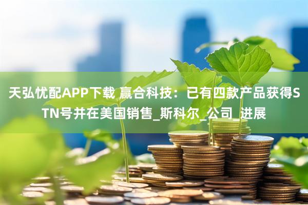 天弘忧配APP下载 赢合科技：已有四款产品获得STN号并在美国销售_斯科尔_公司_进展