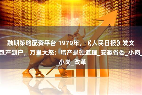 融期策略配资平台 1979年，《人民日报》发文痛批包产到户，万里大怒：增产是硬道理_安徽省委_小岗_改革