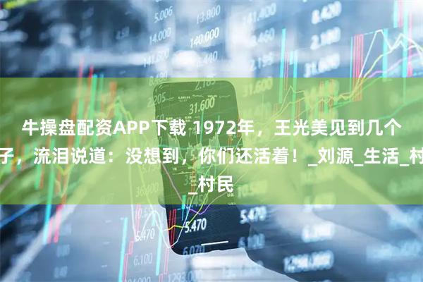 牛操盘配资APP下载 1972年，王光美见到几个孩子，流泪说道：没想到，你们还活着！_刘源_生活_村民