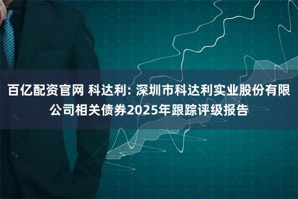 百亿配资官网 科达利: 深圳市科达利实业股份有限公司相关债券2025年跟踪评级报告