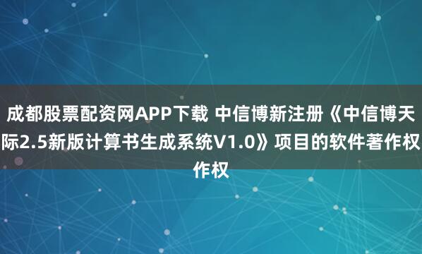 成都股票配资网APP下载 中信博新注册《中信博天际2.5新版计算书生成系统V1.0》项目的软件著作权
