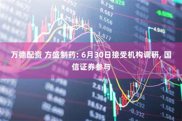 万德配资 方盛制药: 6月30日接受机构调研, 国信证券参与