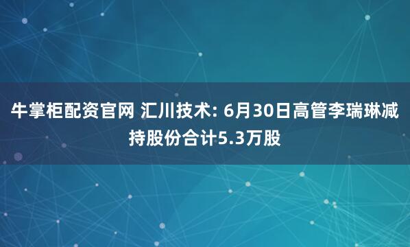牛掌柜配资官网 汇川技术: 6月30日高管李瑞琳减持股份合计5.3万股