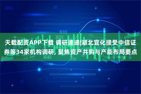 天载配资APP下载 调研速递|湖北宜化接受中信证券等34家机构调研, 聚焦资产并购与产能布局要点