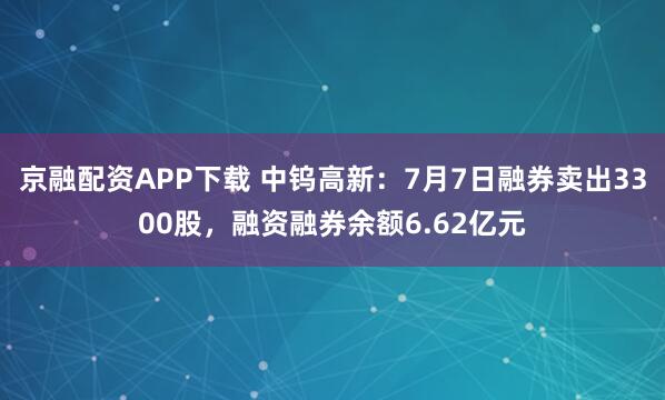 京融配资APP下载 中钨高新：7月7日融券卖出3300股，融资融券余额6.62亿元