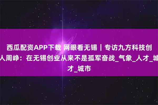 西瓜配资APP下载 网眼看无锡｜专访九方科技创始人周峥：在无锡创业从来不是孤军奋战_气象_人才_城市