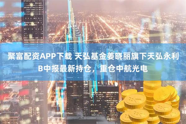 聚富配资APP下载 天弘基金姜晓丽旗下天弘永利B中报最新持仓，重仓中航光电