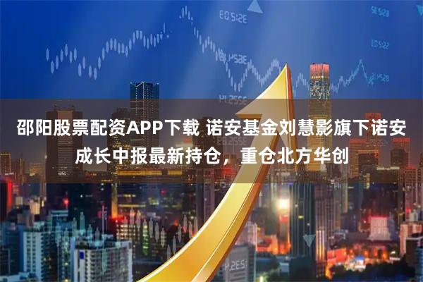 邵阳股票配资APP下载 诺安基金刘慧影旗下诺安成长中报最新持仓，重仓北方华创