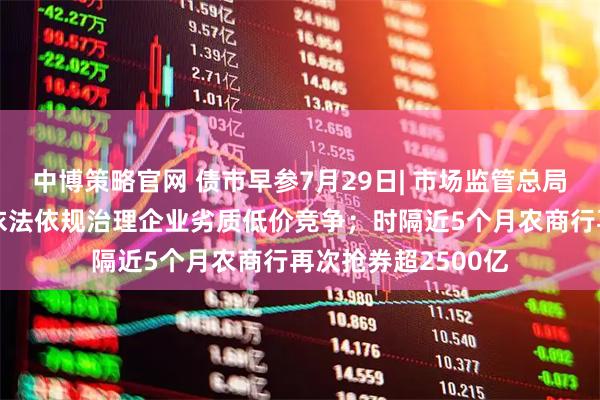 中博策略官网 债市早参7月29日| 市场监管总局发声“反内卷”，依法依规治理企业劣质低价竞争；时隔近5个月农商行再次抢券超2500亿