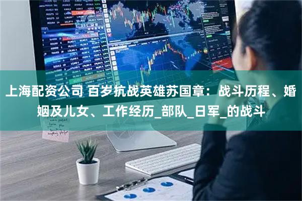 上海配资公司 百岁抗战英雄苏国章：战斗历程、婚姻及儿女、工作经历_部队_日军_的战斗