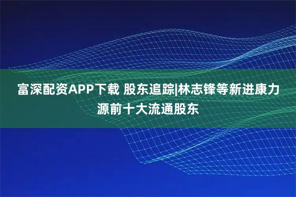 富深配资APP下载 股东追踪|林志锋等新进康力源前十大流通股东