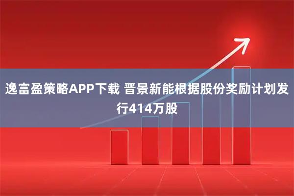 逸富盈策略APP下载 晋景新能根据股份奖励计划发行414万股