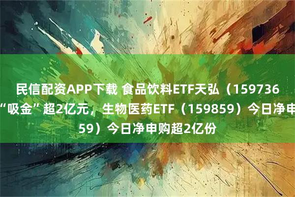 民信配资APP下载 食品饮料ETF天弘（159736）连续7日“吸金”超2亿元，生物医药ETF（159859）今日净申购超2亿份