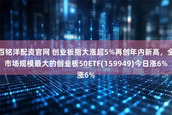 百铭洋配资官网 创业板指大涨超5%再创年内新高，全市场规模最大的创业板50ETF(159949)今日涨6%