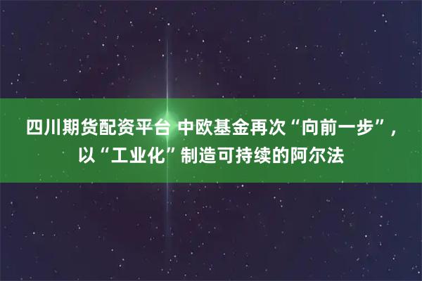 四川期货配资平台 中欧基金再次“向前一步”，以“工业化”制造可持续的阿尔法