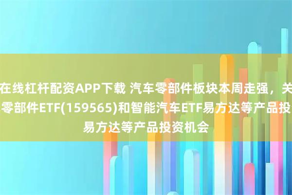 在线杠杆配资APP下载 汽车零部件板块本周走强，关注汽车零部件ETF(159565)和智能汽车ETF易方达等产品投资机会