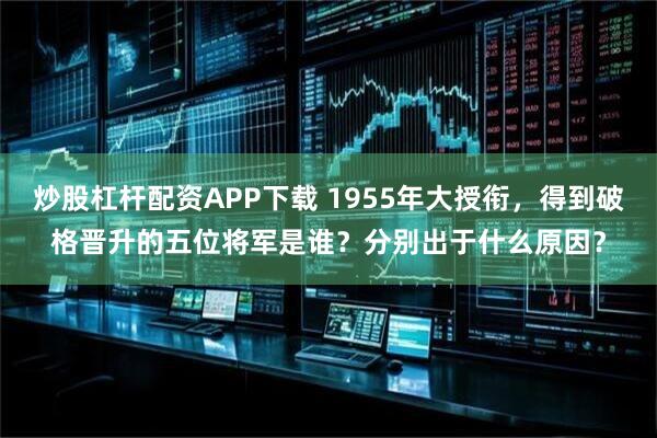 炒股杠杆配资APP下载 1955年大授衔，得到破格晋升的五位将军是谁？分别出于什么原因？
