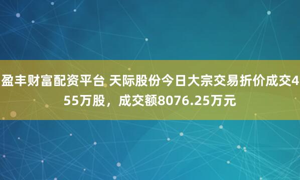 盈丰财富配资平台 天际股份今日大宗交易折价成交455万股，成交额8076.25万元