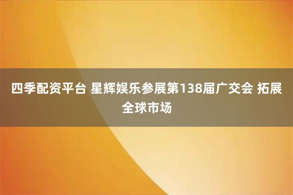 四季配资平台 星辉娱乐参展第138届广交会 拓展全球市场