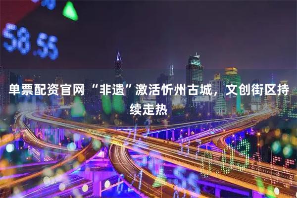 单票配资官网 “非遗”激活忻州古城，文创街区持续走热