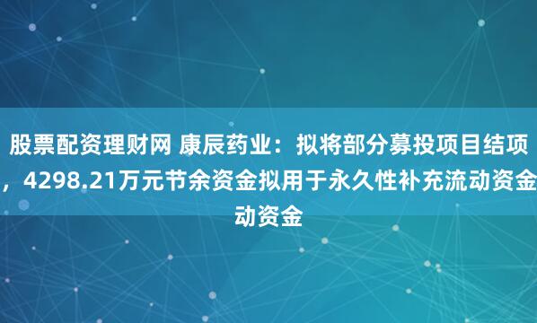 股票配资理财网 康辰药业：拟将部分募投项目结项，4298.21万元节余资金拟用于永久性补充流动资金