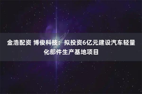 金浩配资 博俊科技：拟投资6亿元建设汽车轻量化部件生产基地项目