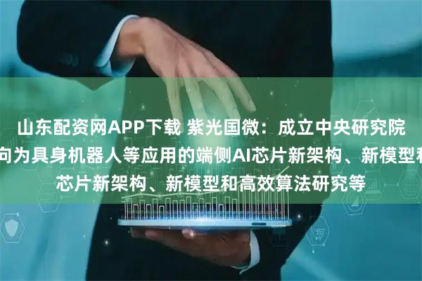 山东配资网APP下载 紫光国微：成立中央研究院 主要研究发展方向为具身机器人等应用的端侧AI芯片新架构、新模型和高效算法研究等