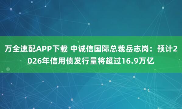万全速配APP下载 中诚信国际总裁岳志岗：预计2026年信用债发行量将超过16.9万亿