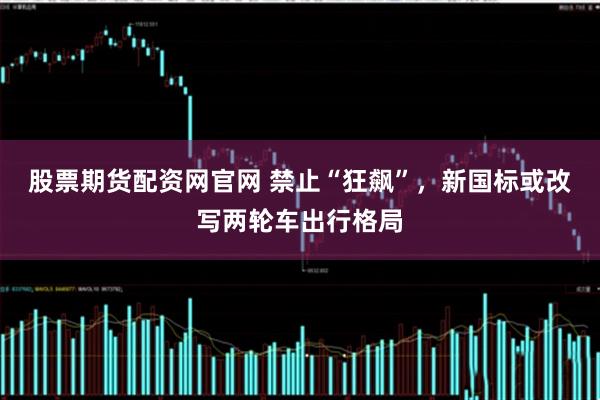 股票期货配资网官网 禁止“狂飙”，新国标或改写两轮车出行格局