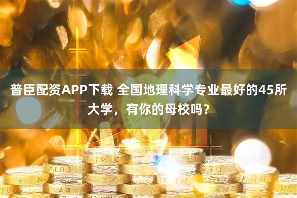 普臣配资APP下载 全国地理科学专业最好的45所大学，有你的母校吗？