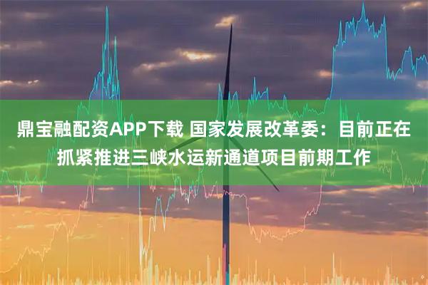 鼎宝融配资APP下载 国家发展改革委：目前正在抓紧推进三峡水运新通道项目前期工作
