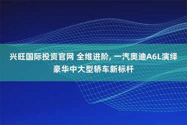 兴旺国际投资官网 全维进阶, 一汽奥迪A6L演绎豪华中大型轿车新标杆