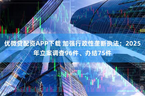 优微贷配资APP下载 加强行政性垄断执法：2025年立案调查96件、办结75件