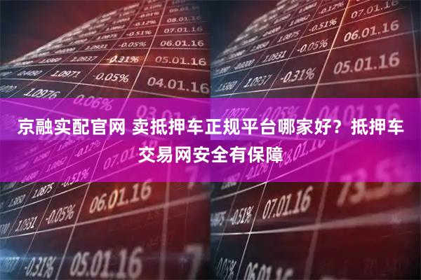 京融实配官网 卖抵押车正规平台哪家好？抵押车交易网安全有保障