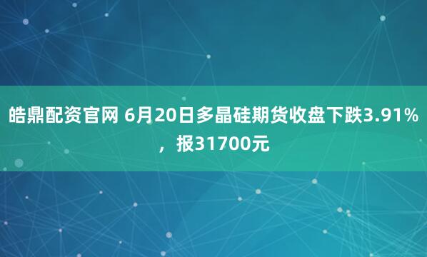 皓鼎配资官网 6月20日多晶硅期货收盘下跌3.91%，报31700元