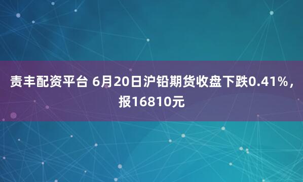 责丰配资平台 6月20日沪铅期货收盘下跌0.41%，报16810元