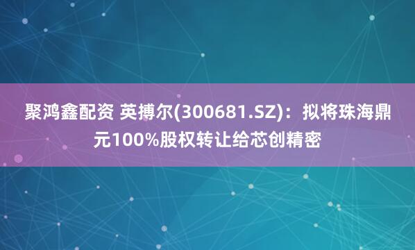 聚鸿鑫配资 英搏尔(300681.SZ)：拟将珠海鼎元100%股权转让给芯创精密
