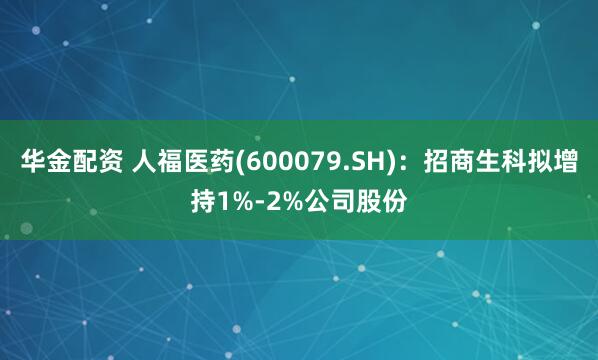 华金配资 人福医药(600079.SH)：招商生科拟增持1%-2%公司股份