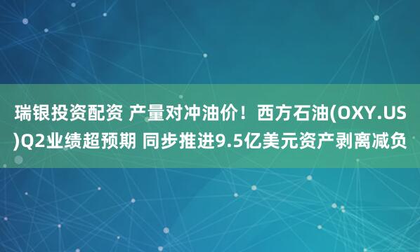 瑞银投资配资 产量对冲油价！西方石油(OXY.US)Q2业绩超预期 同步推进9.5亿美元资产剥离减负