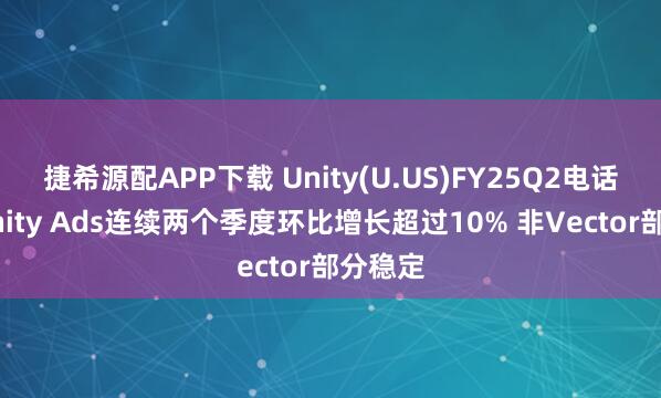 捷希源配APP下载 Unity(U.US)FY25Q2电话会：Unity Ads连续两个季度环比增长超过10% 非Vector部分稳定