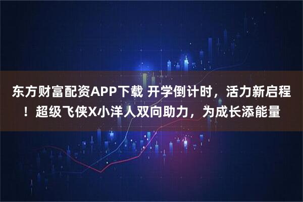 东方财富配资APP下载 开学倒计时，活力新启程！超级飞侠X小洋人双向助力，为成长添能量