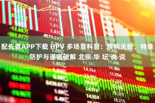 配先查APP下载 HPV 多场景科普：疾病关联、特殊防护与谣言破解 北京 华 坛 说 说