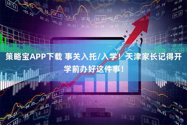策略宝APP下载 事关入托/入学！天津家长记得开学前办好这件事！
